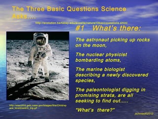 The Three Basic Questions Science
  Asks….
                      http://evolution.berkeley.edu/evosite/nature/I3basicquestions.shtml

                                                     #1        What’s there:
                                                     The astronaut picking up rocks
                                                     on the moon,
                                                     The nuclear physicist
                                                     bombarding atoms,
                                                     The marine biologist
                                                     describing a newly discovered
                                                     species,
                                                     The paleontologist digging in
                                                     promising strata, are all
                                                     seeking to find out…..
http://starchild.gsfc.nasa.gov/Images/StarChild/sp

                                                     “What’s there?”
ace_level2/aldrin_big.gif

                                                                                            jschmied©2012
 