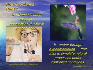 How is Science
                                                        http://www.physorg.com/news84027776.html


Done?
  a. Science is done
       through
 observation of natural
     phenomena,



                                                        b. and/or through
                                                    experimentation … that
                                                    tries to simulate natural
                                                        processes under
 benjaminsternke.typepad.com/.../f_madscience.jpg
                                                      controlled conditions.
                                                                               jschmied©2012
 