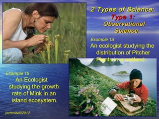 2 Types of Science:
                             Type 1:
                             Observational
                                Science
                        Example 1a
                        An ecologist studying the
                          distribution of Pitcher
                          Plants in a wetland.

Example 1b
     An Ecologist
  studying the growth
   rate of Mink in an
   island ecosystem.

jschmied©2012
 