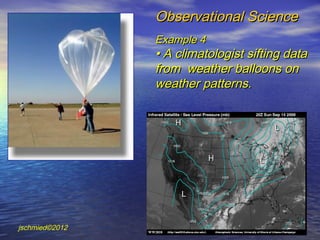 Observational Science
                Example 4
                • A climatologist sifting data
                from weather balloons on
                weather patterns.




jschmied©2012
 