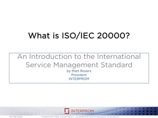 What is ISO/IEC 20000?
An Introduction to the International
Service Management Standard
by Mart Rovers
President
INTERPROM
©InterProm USA Corporation – Confidential and Proprietary Information 110/19/2015
 