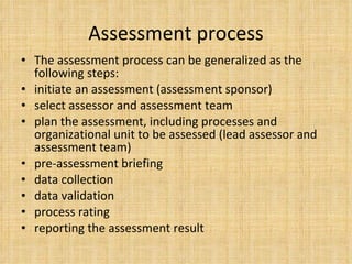 Assessment process The assessment process can be generalized as the following steps: initiate an assessment (assessment sponsor) select assessor and assessment team plan the assessment, including processes and organizational unit to be assessed (lead assessor and assessment team) pre-assessment briefing data collection data validation process rating reporting the assessment result 