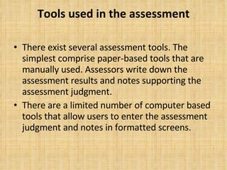 Tools used in the assessment There exist several assessment tools. The simplest comprise paper-based tools that are manually used. Assessors write down the assessment results and notes supporting the assessment judgment. There are a limited number of computer based tools that allow users to enter the assessment judgment and notes in formatted screens. 