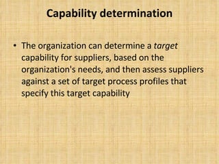 Capability determination The organization can determine a  target  capability for suppliers, based on the organization's needs, and then assess suppliers against a set of target process profiles that specify this target capability 