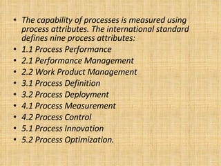 The capability of processes is measured using process attributes. The international standard defines nine process attributes: 1.1 Process Performance 2.1 Performance Management 2.2 Work Product Management 3.1 Process Definition 3.2 Process Deployment 4.1 Process Measurement 4.2 Process Control 5.1 Process Innovation 5.2 Process Optimization. 