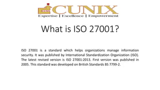 What is ISO 27001?
ISO 27001 is a standard which helps organizations manage information
security. It was published by International Standardization Organization (ISO).
The latest revised version is ISO 27001:2013. First version was published in
2005. This standard was developed on British Standards BS 7799-2.
 