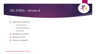 ISO 27001 – Annex A
 Organisation of Annex A
• 11 control areas
• 39 control objectives
• 134 controls
 Management contr...