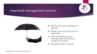 Improved management control
 ISO 27K emphasizes on delegation of
authority
 Mangers have more control over the
organisat...