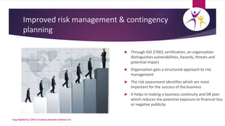 Improved risk management & contingency
planning
 Through ISO 27001 certification, an organisation
distinguishes vulnerabi...