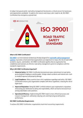 In today's fast-paced world, road safety management has become a critical concern for businesses
and organizations worldwide. To address this concern and ensure safer roads for all, ISO 39001
Certification has emerged as a pivotal tool.
What is ISO 39001 Certification?
ISO 39001 is an international standard specifically designed for road traffic safety management
systems. It provides a framework that organizations can implement to reduce the risk of road traffic
accidents, injuries, and fatalities. ISO 39001 Certification signifies that an organization has
established and maintains an effective road safety management system in compliance with the
standard's requirements.
Why is ISO 39001 Certification Important?
1. Enhanced Safety: ISO 39001 Certification demonstrates your commitment to road safety,
protecting both employees and the public. It helps reduce accidents and related costs, such
as medical expenses and property damage.
2. Legal Compliance: Many countries have strict regulations regarding road safety. ISO 39001
Certification ensures your organization complies with these regulations, reducing the risk of
legal issues.
3. Improved Reputation: Being ISO 39001 certified enhances your organization's reputation,
showcasing your dedication to safety and responsibility, which can lead to increased trust
among stakeholders and customers.
4. Operational Efficiency: Implementing ISO 39001 leads to more efficient processes and
resource management, ultimately reducing costs and improving overall business
performance.
ISO 39001 Certification Requirements
To achieve ISO 39001 Certification, organizations must meet several key requirements:
 