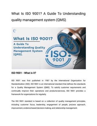 What Is ISO 9001? A Guide To Understanding
quality management system (QMS).
ISO 9001 - What is it?
ISO 9001 was first published in 1987 by the International Organization for
Standardization (ISO). ISO 9001 is an international standard that defines the standards
for a Quality Management System (QMS). To satisfy customer requirements and
continually improve their operations and products/services, ISO 9001 provides a
framework for organizations for regularly.
The ISO 9001 standard is based on a collection of quality management principles,
including customer focus, leadership, engagement of people, process approach,
improvement, evidence-based decision-making, and relationship management.
 
