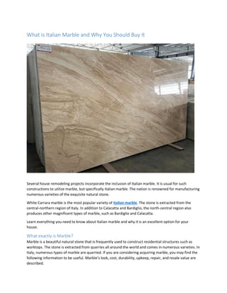 What is Italian Marble and Why You Should Buy It
Several house remodeling projects incorporate the inclusion of Italian marble. It is usual for such
constructions to utilize marble, but specifically Italian marble. The nation is renowned for manufacturing
numerous varieties of the exquisite natural stone.
White Carrara marble is the most popular variety of Italian marble. The stone is extracted from the
central-northern region of Italy. In addition to Calacatta and Bardiglio, the north-central region also
produces other magnificent types of marble, such as Bardiglio and Calacatta.
Learn everything you need to know about Italian marble and why it is an excellent option for your
house.
What exactly is Marble?
Marble is a beautiful natural stone that is frequently used to construct residential structures such as
worktops. The stone is extracted from quarries all around the world and comes in numerous varieties. In
Italy, numerous types of marble are quarried. If you are considering acquiring marble, you may find the
following information to be useful. Marble’s look, cost, durability, upkeep, repair, and resale value are
described.
 