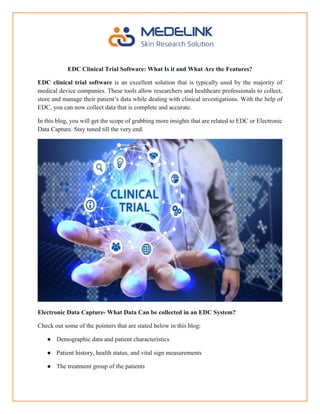 EDC Clinical Trial Software: What Is it and What Are the Features?
EDC clinical trial software is an excellent solution that is typically used by the majority of
medical device companies. These tools allow researchers and healthcare professionals to collect,
store and manage their patient’s data while dealing with clinical investigations. With the help of
EDC, you can now collect data that is complete and accurate.
In this blog, you will get the scope of grabbing more insights that are related to EDC or Electronic
Data Capture. Stay tuned till the very end.
Electronic Data Capture- What Data Can be collected in an EDC System?
Check out some of the pointers that are stated below in this blog:
● Demographic data and patient characteristics
● Patient history, health status, and vital sign measurements
● The treatment group of the patients
 