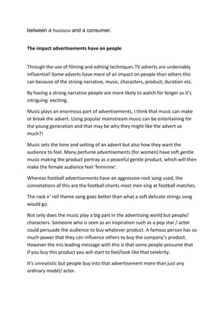 between a business and a consumer.


The impact advertisements have on people


Through the use of filming and editing techniques TV adverts are undeniably
influential! Some adverts have more of an impact on people than others this
can because of the strong narrative, music, characters, product, duration etc.

By having a strong narrative people are more likely to watch for longer as it’s
intriguing exciting.

Music plays an enormous part of advertisements, I think that music can make
or break the advert. Using popular mainstream music can be entertaining for
the young generation and that may be why they might like the advert so
much?!

Music sets the tone and setting of an advert but also how they want the
audience to feel. Many perfume advertisements (for women) have soft gentle
music making the product portray as a peaceful gentle product, which will then
make the female audience feel ‘feminine’.

Whereas football advertisements have an aggressive rock song used, the
connotations of this are the football chants most men sing at football matches.

The rock n’ roll theme song goes better than what a soft delicate strings song
would go.

Not only does the music play a big part in the advertising world but people/
characters. Someone who is seen as an inspiration such as a pop star / actor
could persuade the audience to buy whatever product. A famous person has so
much power that they can influence others to buy the company’s product.
However the mis leading message with this is that some people presume that
if you buy this product you will start to feel/look like that celebrity.

It’s unrealistic but people buy into that advertisement more than just any
ordinary model/ actor.
 