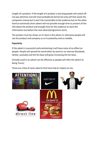 Length of a product- if the length of a product is too long people will switch off
not pay attention and will most probably be bored not only will that waste the
companies money but it won’t be memorable to the audience but on the other
hand an extremely short advert will not provide enough time to present all the
info about the product and enough time for the audience to store the
information too before the next advert/programme starts.

The product must be shown as it’s best in the advert or otherwise people will
see the product and company as un trustworthy and un reliable.

Popularity

If the advert is successful and entertaining it will have more of an effect on
people. People will spread the word either by word or via internet (facebook,
twitter, youtube) and the fan base will grow increasing the fan base.

Comedy used in an advert can be effective as people will refer the advert to
being ‘funny’.

These are a few of some adverts that have had an impact on me;
 