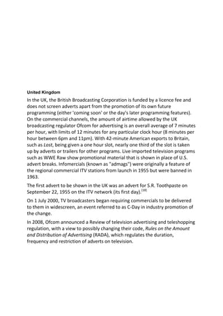 United Kingdom
In the UK, the British Broadcasting Corporation is funded by a licence fee and
does not screen adverts apart from the promotion of its own future
programming (either 'coming soon' or the day's later programming features).
On the commercial channels, the amount of airtime allowed by the UK
broadcasting regulator Ofcom for advertising is an overall average of 7 minutes
per hour, with limits of 12 minutes for any particular clock hour (8 minutes per
hour between 6pm and 11pm). With 42-minute American exports to Britain,
such as Lost, being given a one hour slot, nearly one third of the slot is taken
up by adverts or trailers for other programs. Live imported television programs
such as WWE Raw show promotional material that is shown in place of U.S.
advert breaks. Infomercials (known as "admags") were originally a feature of
the regional commercial ITV stations from launch in 1955 but were banned in
1963.
The first advert to be shown in the UK was an advert for S.R. Toothpaste on
September 22, 1955 on the ITV network (its first day).[18]
On 1 July 2000, TV broadcasters began requiring commercials to be delivered
to them in widescreen, an event referred to as C-Day in industry promotion of
the change.
In 2008, Ofcom announced a Review of television advertising and teleshopping
regulation, with a view to possibly changing their code, Rules on the Amount
and Distribution of Advertising (RADA), which regulates the duration,
frequency and restriction of adverts on television.
 