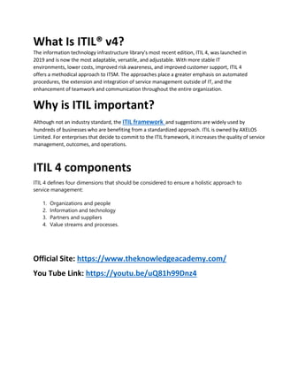 What Is ITIL® v4?
The information technology infrastructure library's most recent edition, ITIL 4, was launched in
2019 and is now the most adaptable, versatile, and adjustable. With more stable IT
environments, lower costs, improved risk awareness, and improved customer support, ITIL 4
offers a methodical approach to ITSM. The approaches place a greater emphasis on automated
procedures, the extension and integration of service management outside of IT, and the
enhancement of teamwork and communication throughout the entire organization.
Why is ITIL important?
Although not an industry standard, the ITIL framework and suggestions are widely used by
hundreds of businesses who are benefiting from a standardized approach. ITIL is owned by AXELOS
Limited. For enterprises that decide to commit to the ITIL framework, it increases the quality of service
management, outcomes, and operations.
ITIL 4 components
ITIL 4 defines four dimensions that should be considered to ensure a holistic approach to
service management:
1. Organizations and people
2. Information and technology
3. Partners and suppliers
4. Value streams and processes.
Official Site: https://www.theknowledgeacademy.com/
You Tube Link: https://youtu.be/uQ81h99Dnz4
 