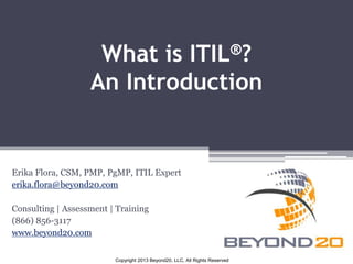 What is ITIL®? 
An Introduction 
Erika Flora, CSM, PMP, PgMP, ITIL Expert 
erika.flora@beyond20.com 
Consulting | Assessment | Training 
(866) 856-3117 
www.beyond20.com 
Copyright 2013 Beyond20, LLC, All Rights Reserved 
 