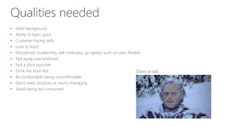 Qualities needed
• Solid background
• Ability to learn quick
• Customer-facing skills
• Love to learn
• Disciplined, trustworthy, self-motivator, go-getter, work on own, flexible
• Not easily overwhelmed
• Not a clock puncher
• Drink the Kool-Aid
• Be comfortable being uncomfortable
• Don’t need structure or micro-managing
• Avoid being too consumed
Don’t sit still…
 