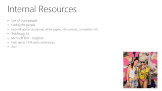 Internal Resources
• Lots of sharp people
• Finding the people
• Internal videos (academy), white papers, documents, competitor info
• TechReady, S4
• Microsoft Elite - Dogfood
• Field alerts, NDA web conferences
• Ask!
 