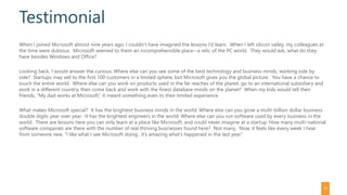Testimonial
When I joined Microsoft almost nine years ago, I couldn’t have imagined the lessons I’d learn. When I left silicon valley, my colleagues at
the time were dubious. Microsoft seemed to them an incomprehensible place--a relic of the PC world. They would ask, what do they
have besides Windows and Office?
Looking back, I would answer the curious: Where else can you see some of the best technology and business minds, working side by
side? Startups may sell to the first 100 customers in a limited sphere, but Microsoft gives you the global picture. You have a chance to
touch the entire world. Where else can you work on products used in the far reaches of the planet, go to an international subsidiary and
work in a different country, then come back and work with the finest database minds on the planet? When my kids would tell their
friends, “My dad works at Microsoft,” it meant something even to their limited experience.
What makes Microsoft special? It has the brightest business minds in the world: Where else can you grow a multi-billion dollar business
double digits year over year. It has the brightest engineers in the world: Where else can you run software used by every business in the
world. There are lessons here you can only learn at a place like Microsoft, and could never imagine at a startup. How many multi-national
software companies are there with the number of real thriving businesses found here? Not many. Now, it feels like every week I hear
from someone new, “I like what I see Microsoft doing.. it’s amazing what’s happened in the last year.”
16
 