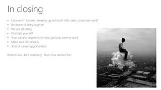 In closing
• Concerns?: income, keeping up technical skills, sales, corporate world
• Be aware of shiny objects!
• We are all selling
• Promote yourself
• Your success depends on how hard you want to work
• Make tons of contacts
• Tons of career opportunities
Bottom line…best company I have ever worked for!
 