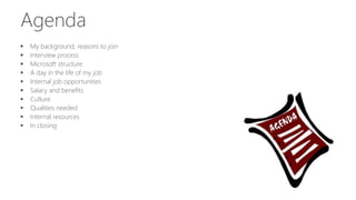 Agenda
 My background, reasons to join
 Interview process
 Microsoft structure
 A day in the life of my job
 Internal job opportunities
 Salary and benefits
 Culture
 Qualities needed
 Internal resources
 In closing
 