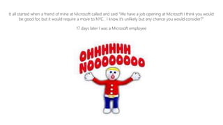 It all started when a friend of mine at Microsoft called and said “We have a job opening at Microsoft I think you would
be good for, but it would require a move to NYC. I know it’s unlikely but any chance you would consider?”
17 days later I was a Microsoft employee
 
