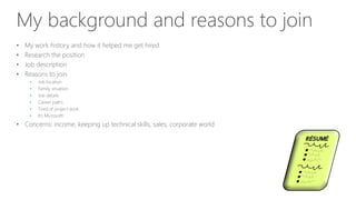 My background and reasons to join
• My work history and how it helped me get hired
• Research the position
• Job description
• Reasons to join
• Job location
• Family situation
• Job details
• Career paths
• Tired of project work
• It’s Microsoft!
• Concerns: income, keeping up technical skills, sales, corporate world
 