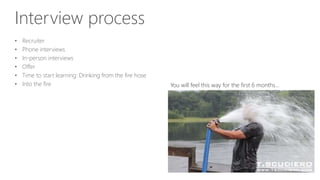 Interview process
• Recruiter
• Phone interviews
• In-person interviews
• Offer
• Time to start learning: Drinking from the fire hose
• Into the fire You will feel this way for the first 6 months…
 
