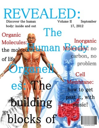REVEALED:
  Discover the human     Volume II      September
  body: inside and out           17, 2012

Organic          The
Molecules:               Inorganic
the molecules  Human Molecules: no
                     Body
                                 carbon, no
of life
                                    problem
  Organell                        Cell
                              Membrane:
   es: The                     how to get
                                   it,
                              past it, with
  building                       music!

  b l o c ks o f
 