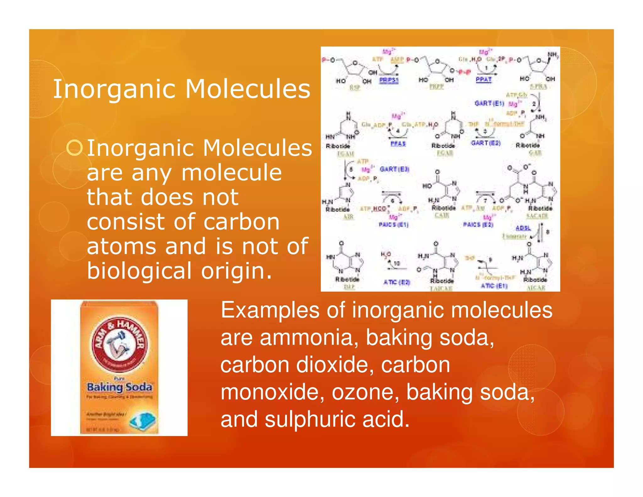 Inorganic Molecules

  Inorganic Molecules
  are any molecule
  that does not
  consist of carbon
  atoms and is not of
  biological origin.
             Examples of inorganic molecules
             are ammonia, baking soda,
             carbon dioxide, carbon
             monoxide, ozone, baking soda,
             and sulphuric acid.
 