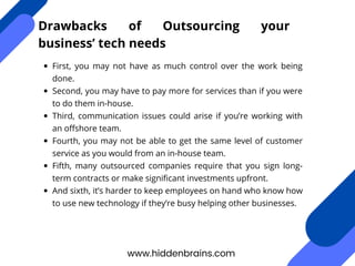 First, you may not have as much control over the work being
done.
Second, you may have to pay more for services than if you were
to do them in-house.
Third, communication issues could arise if you’re working with
an offshore team.
Fourth, you may not be able to get the same level of customer
service as you would from an in-house team.
Fifth, many outsourced companies require that you sign long-
term contracts or make significant investments upfront.
And sixth, it’s harder to keep employees on hand who know how
to use new technology if they’re busy helping other businesses.
www.hiddenbrains.com
Drawbacks of Outsourcing your
business’ tech needs
 