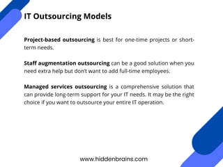 Project-based outsourcing is best for one-time projects or short-
term needs.
Staff augmentation outsourcing can be a good solution when you
need extra help but don’t want to add full-time employees.
Managed services outsourcing is a comprehensive solution that
can provide long-term support for your IT needs. It may be the right
choice if you want to outsource your entire IT operation.
www.hiddenbrains.com
IT Outsourcing Models
 