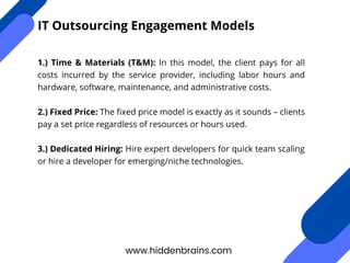 1.) Time & Materials (T&M): In this model, the client pays for all
costs incurred by the service provider, including labor hours and
hardware, software, maintenance, and administrative costs.
2.) Fixed Price: The fixed price model is exactly as it sounds – clients
pay a set price regardless of resources or hours used.
3.) Dedicated Hiring: Hire expert developers for quick team scaling
or hire a developer for emerging/niche technologies.
www.hiddenbrains.com
IT Outsourcing Engagement Models
 