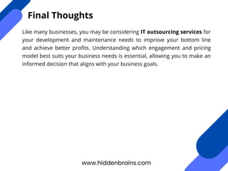 Like many businesses, you may be considering IT outsourcing services for
your development and maintenance needs to improve your bottom line
and achieve better profits. Understanding which engagement and pricing
model best suits your business needs is essential, allowing you to make an
informed decision that aligns with your business goals.
www.hiddenbrains.com
Final Thoughts
 