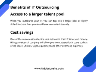 When you outsource your IT, you can tap into a larger pool of highly
skilled workers than you would have access to internally.
www.hiddenbrains.com
Benefits of IT Outsourcing
Access to a larger talent pool
Cost savings
One of the main reasons businesses outsource their IT is to save money.
Hiring an external company will allow you to cut operational costs such as
office space, utilities, taxes, equipment and other overhead expenses.
 
