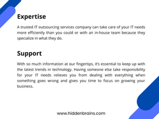 A trusted IT outsourcing services company can take care of your IT needs
more efficiently than you could or with an in-house team because they
specialize in what they do.
www.hiddenbrains.com
Expertise
With so much information at our fingertips, it’s essential to keep up with
the latest trends in technology. Having someone else take responsibility
for your IT needs relieves you from dealing with everything when
something goes wrong and gives you time to focus on growing your
business.
Support
 