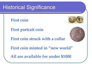 Historical Significance First coin First portrait coin First coin struck with a collar First coin minted in new world All are available for under $1000 