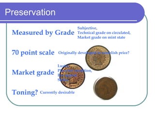 Preservation Measured by Grade 70 point scale Market grade Toning? Originally developed to establish price? Subjective ,  Technical grade on circulated,  Market grade on mint state Luster,  Planchet condition,  Eye appeal,  Strike Currently desirable 