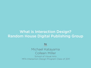 What is Interaction Design?
Random House Digital Publishing Group
                          by

              Michael Katayama
                Colleen Miller
                 School of Visual Arts
      MFA Interaction Design Program Class of 2011
 