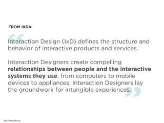 FROM IXDA:




   “ Interaction Design (IxD) deﬁnes the structure and
     behavior of interactive products and services.

     Interaction Designers create compelling
     relationships between people and the interactive
     systems they use, from computers to mobile
     devices to appliances; Interaction Designers lay



                                             ”
     the groundwork for intangible experiences.




http://www.ixda.org/
 