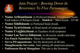 Jain Prayer : Bowing Down In
               Reverence To Five Personages

• Namo Arihantänam: to Perfected Human- Enlightened Souls-
  Ford makers of Religion (God) – Mahävir – Most recent – 557 BC
• Namo Siddhänam: to Perfected Souls (God).
• Namo Äyariyänam: to Head monk of congregation
• Namo Uvajjhäyänam: to Teachers of all scriptures
• Namo Loe Savva Sähunam: to all ascetic monks and nuns.
•   Eso Panch Namokkäro: These five salutations
•   Savva-Pävappanäsano: Are the destroyers of all sins.
•   Manglänancha Savvesim: And, among all auspicious prayers,
•   Padhamam Havai Mangalam: This one is the foremost.
                                                           1
 