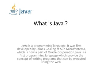 What is Java ?
Java is a programming language. It was first
developed by James Gosling at Sun Microsystems,
which is now a part of Oracle Corporation.Java is a
first programming language which provide the
concept of writing programs that can be executed
using the web.
 
