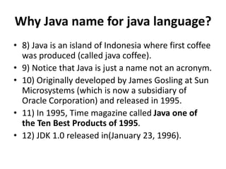 Why Java name for java language?
• 8) Java is an island of Indonesia where first coffee
was produced (called java coffee).
• 9) Notice that Java is just a name not an acronym.
• 10) Originally developed by James Gosling at Sun
Microsystems (which is now a subsidiary of
Oracle Corporation) and released in 1995.
• 11) In 1995, Time magazine called Java one of
the Ten Best Products of 1995.
• 12) JDK 1.0 released in(January 23, 1996).
 