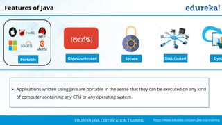 `
https://www.edureka.co/java-j2ee-soa-trainingEDUREKA JAVA CERTIFICATION TRAINING
Features of Java
Object-oriented
{OOPS}
DistributedPortable Secure Dyna
➢ Applications written using Java are portable in the sense that they can be executed on any kind
of computer containing any CPU or any operating system.
 