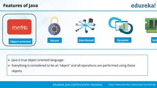 `
https://www.edureka.co/java-j2ee-soa-trainingEDUREKA JAVA CERTIFICATION TRAINING
Features of Java
Object-oriented
{OOPS}
Distributed RobSecure Dynamic
➢ Java is true object oriented language.
➢ Everything is considered to be an “object” and all operations are performed using these
objects.
 