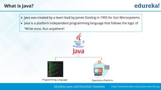 `
https://www.edureka.co/java-j2ee-soa-trainingEDUREKA JAVA CERTIFICATION TRAINING
What is Java?
➢ Java was created by a team lead by James Gosling in 1995 for Sun Microsystems.
➢ Java is a platform independent programming language that follows the logic of
“Write once, Run anywhere”.
Programming Language Operations Platform
 