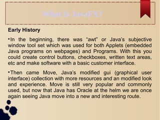 What Is JavaFX?
Early History

In the beginning, there was “awt” or Java’s subjective
window tool set which was used for both Applets (embedded
Java programs on webpages) and Programs. With this you
could create control buttons, checkboxes, written text areas,
etc and make software with a basic customer interface.

Then came Move, Java’s modified gui (graphical user
interface) collection with more resources and an modified look
and experience. Move is still very popular and commonly
used, but now that Java has Oracle at the helm we are once
again seeing Java move into a new and interesting route.
 