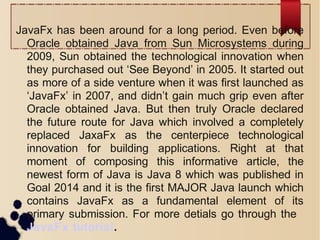 JavaFx has been around for a long period. Even before
Oracle obtained Java from Sun Microsystems during
2009, Sun obtained the technological innovation when
they purchased out ‘See Beyond’ in 2005. It started out
as more of a side venture when it was first launched as
‘JavaFx’ in 2007, and didn’t gain much grip even after
Oracle obtained Java. But then truly Oracle declared
the future route for Java which involved a completely
replaced JaxaFx as the centerpiece technological
innovation for building applications. Right at that
moment of composing this informative article, the
newest form of Java is Java 8 which was published in
Goal 2014 and it is the first MAJOR Java launch which
contains JavaFx as a fundamental element of its
primary submission. For more detials go through the
JavaFx tutorial.
 